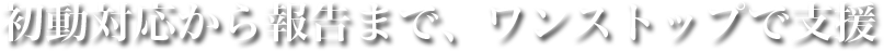初動対応から報告まで、ワンストップで支援